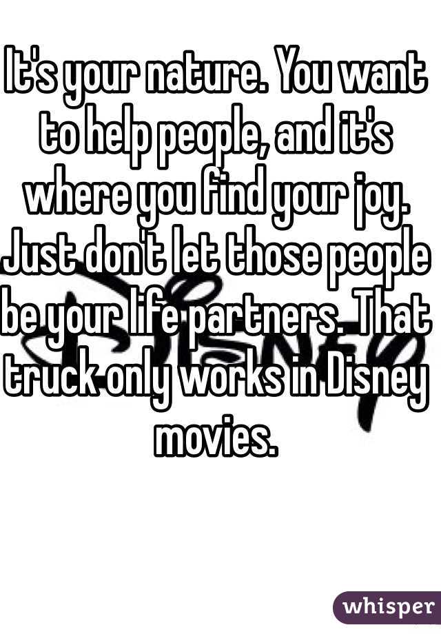 It's your nature. You want to help people, and it's where you find your joy. Just don't let those people be your life partners. That truck only works in Disney movies.