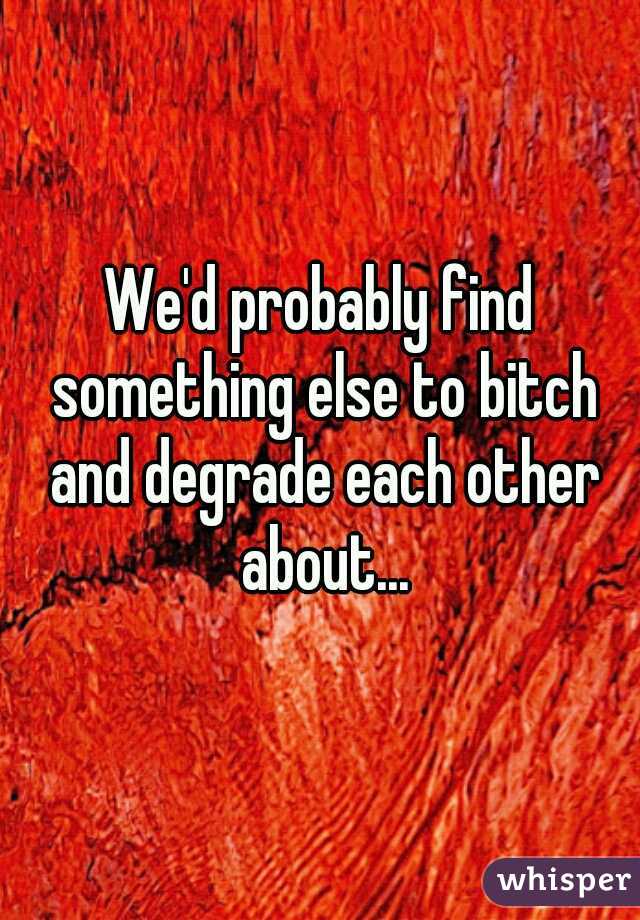 We'd probably find something else to bitch and degrade each other about...