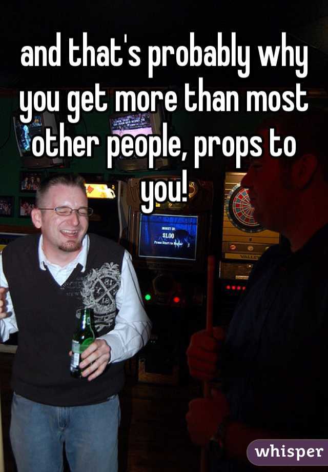 and that's probably why you get more than most other people, props to you! 
