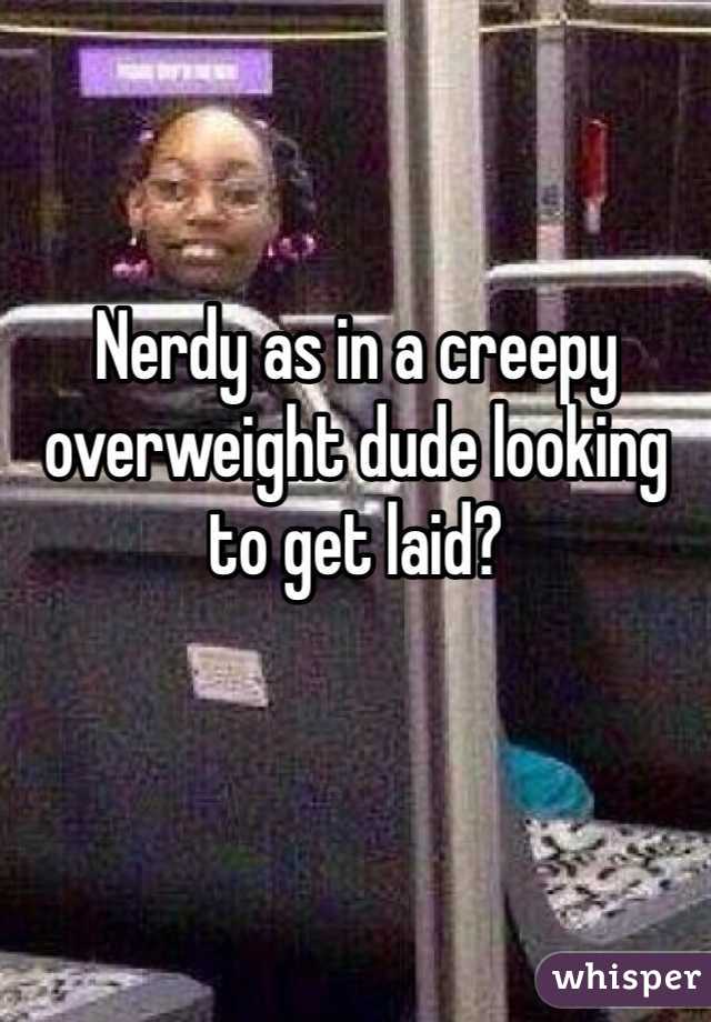 Nerdy as in a creepy overweight dude looking to get laid?