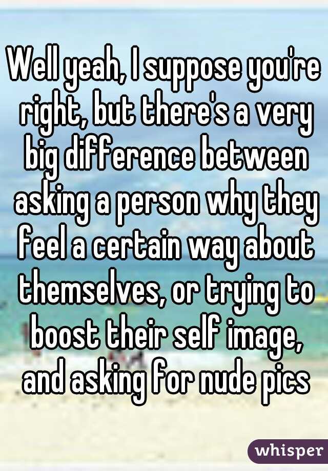 Well yeah, I suppose you're right, but there's a very big difference between asking a person why they feel a certain way about themselves, or trying to boost their self image, and asking for nude pics