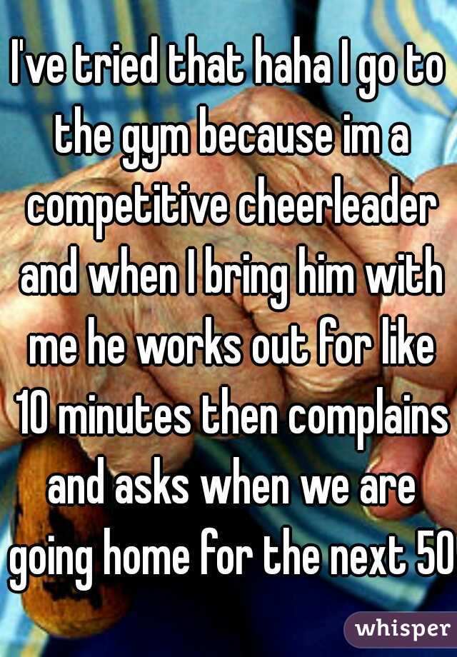 I've tried that haha I go to the gym because im a competitive cheerleader and when I bring him with me he works out for like 10 minutes then complains and asks when we are going home for the next 50