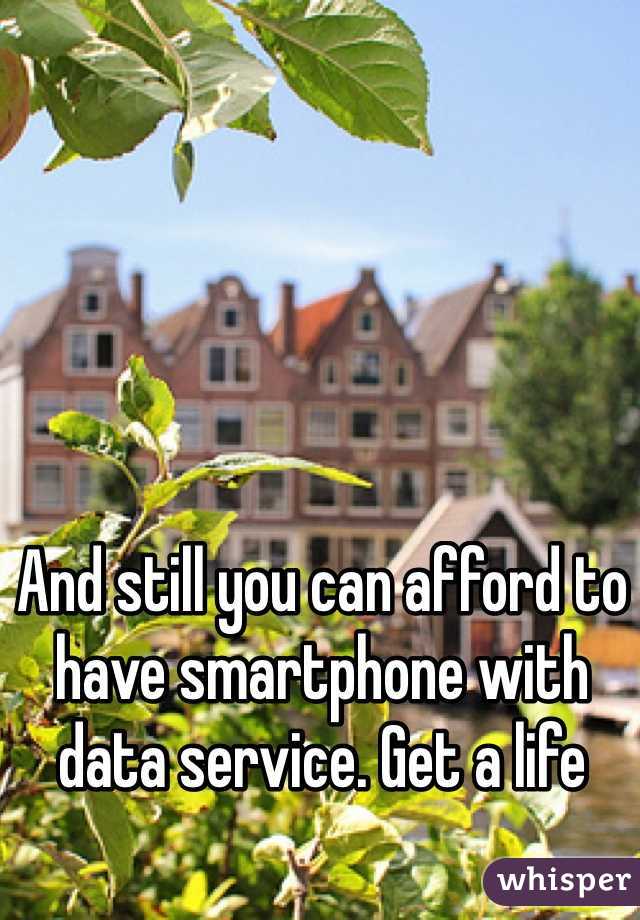 And still you can afford to have smartphone with data service. Get a life