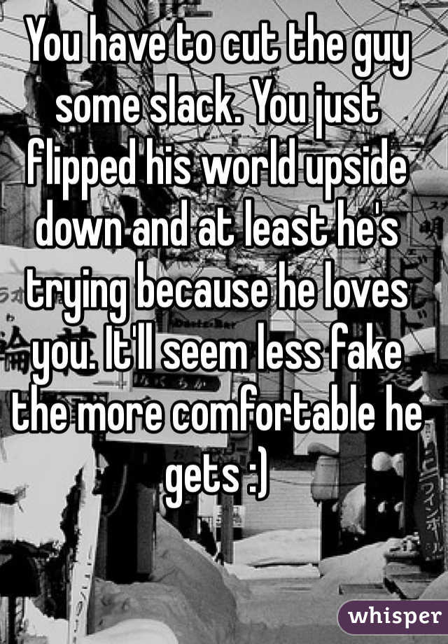 You have to cut the guy some slack. You just flipped his world upside down and at least he's trying because he loves you. It'll seem less fake the more comfortable he gets :)