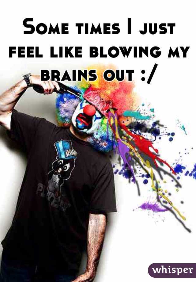 Some times I just feel like blowing my brains out :/
