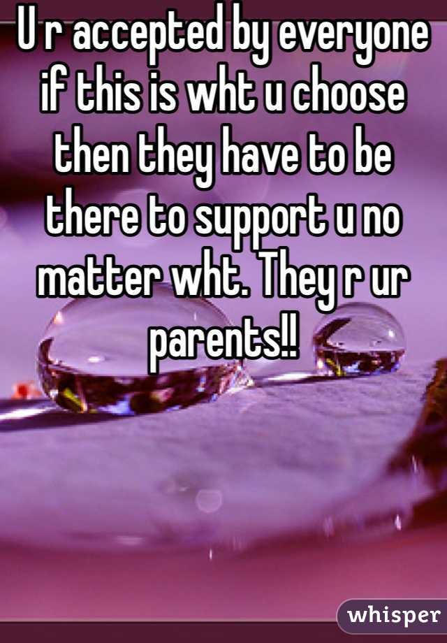 U r accepted by everyone if this is wht u choose then they have to be there to support u no matter wht. They r ur parents!!