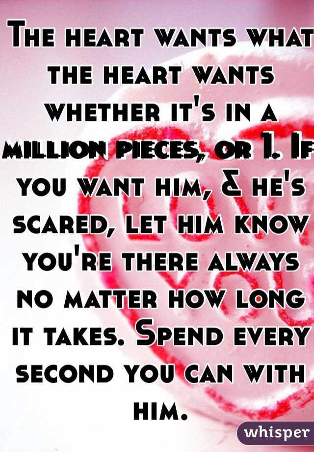 The heart wants what the heart wants whether it's in a million pieces, or 1. If you want him, & he's scared, let him know you're there always no matter how long it takes. Spend every second you can with him. 