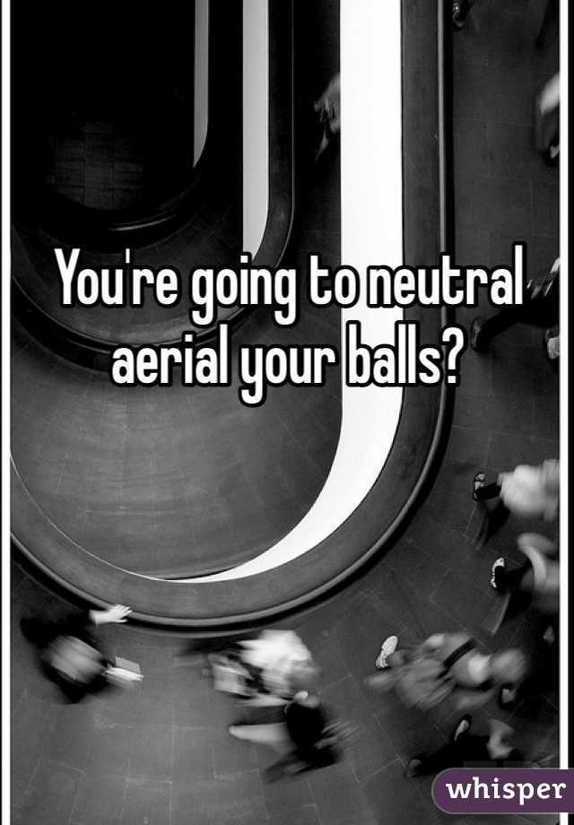 You're going to neutral aerial your balls? 