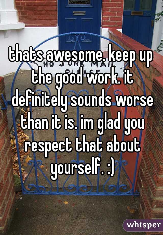 thats awesome. keep up the good work. it definitely sounds worse than it is. im glad you respect that about yourself. :)