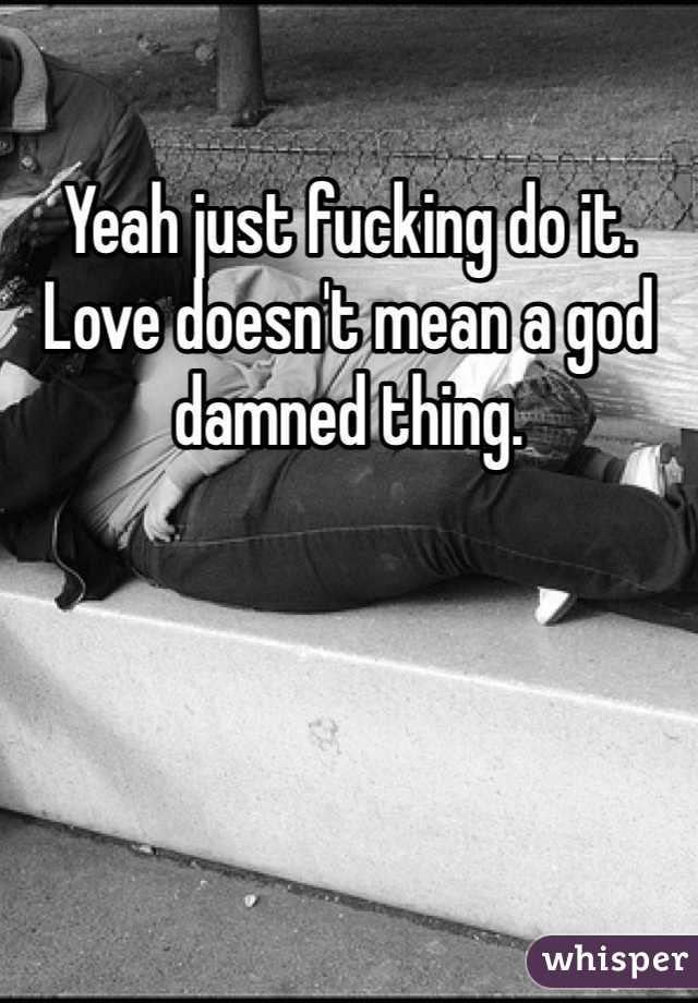 Yeah just fucking do it. Love doesn't mean a god damned thing. 