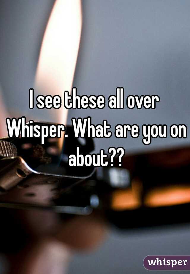 I see these all over Whisper. What are you on about??
