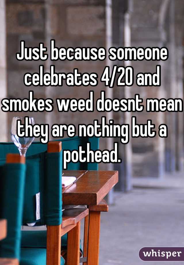 Just because someone celebrates 4/20 and smokes weed doesnt mean they are nothing but a pothead.