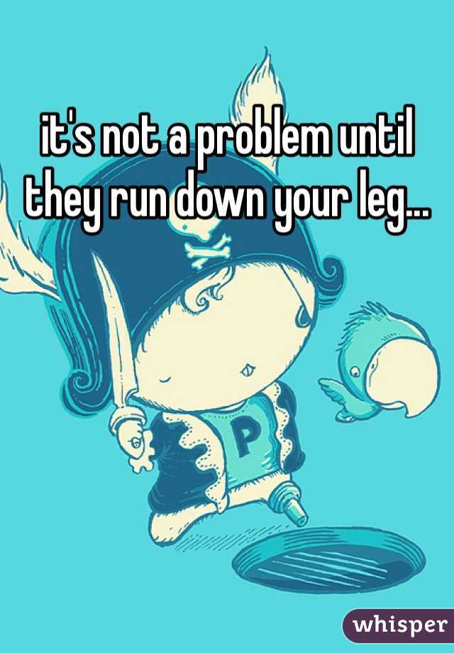 it's not a problem until they run down your leg...