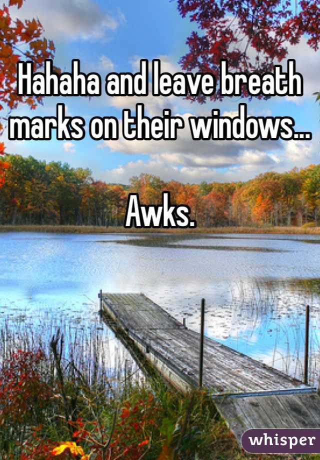 Hahaha and leave breath marks on their windows...

Awks.