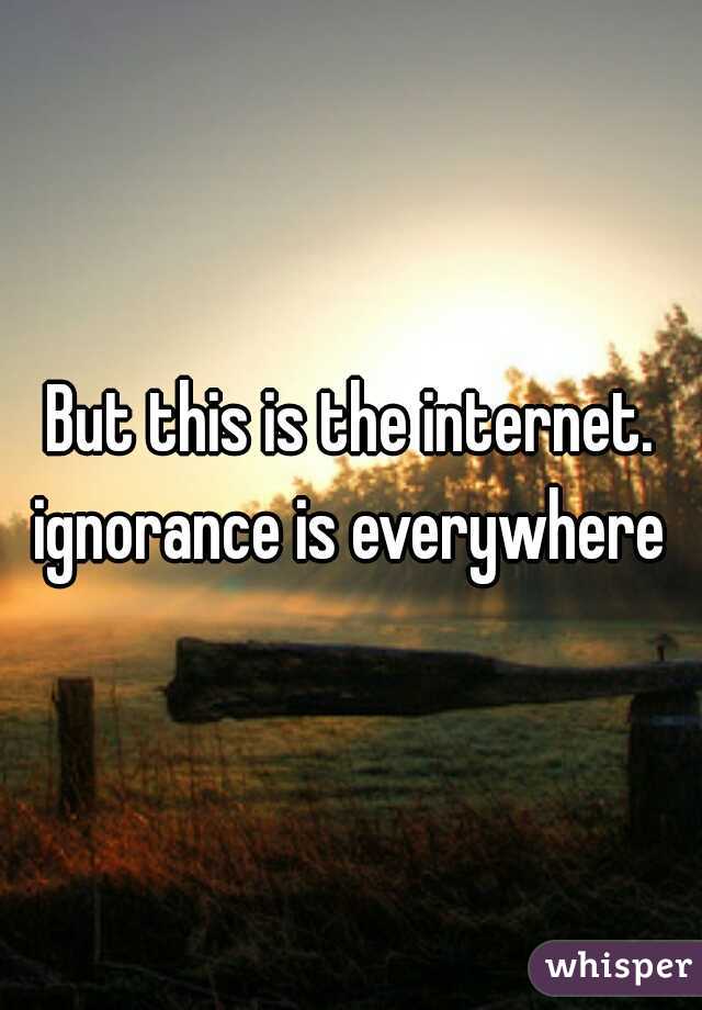 But this is the internet. ignorance is everywhere 