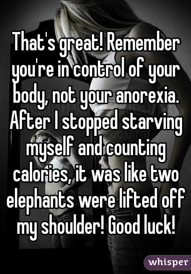 That's great! Remember you're in control of your body, not your anorexia. After I stopped starving myself and counting calories, it was like two elephants were lifted off my shoulder! Good luck!