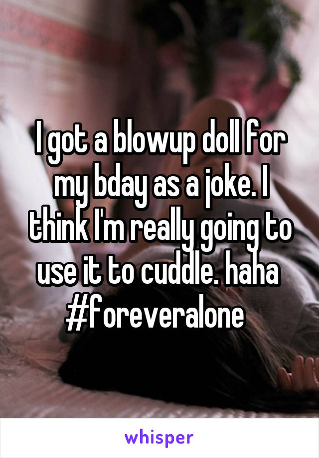 I got a blowup doll for my bday as a joke. I think I'm really going to use it to cuddle. haha  #foreveralone  