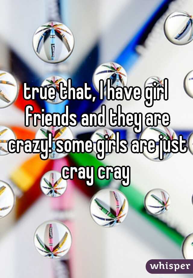 true that, I have girl friends and they are crazy! some girls are just cray cray 