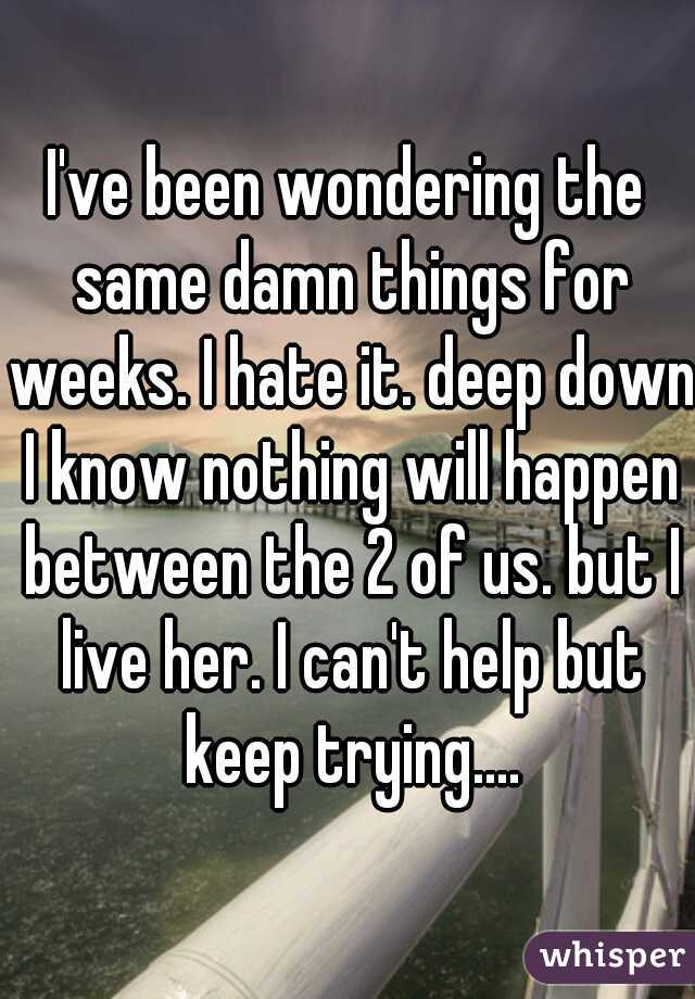 I've been wondering the same damn things for weeks. I hate it. deep down I know nothing will happen between the 2 of us. but I live her. I can't help but keep trying....