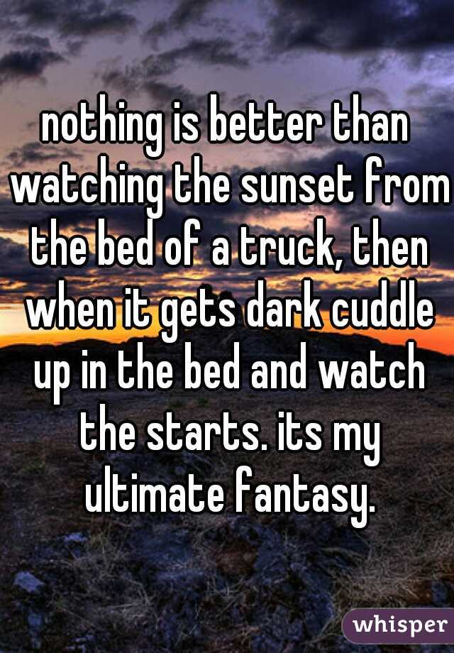nothing is better than watching the sunset from the bed of a truck, then when it gets dark cuddle up in the bed and watch the starts. its my ultimate fantasy.
