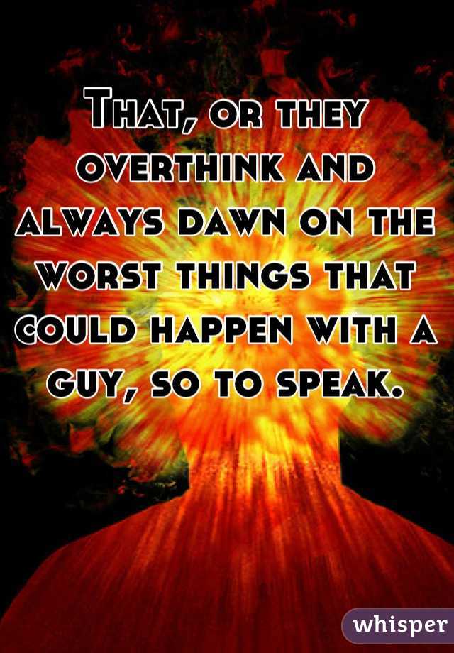 That, or they overthink and always dawn on the worst things that could happen with a guy, so to speak.