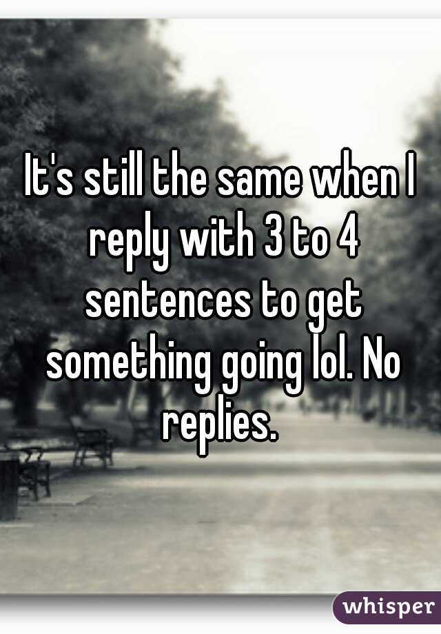 It's still the same when I reply with 3 to 4 sentences to get something going lol. No replies. 
