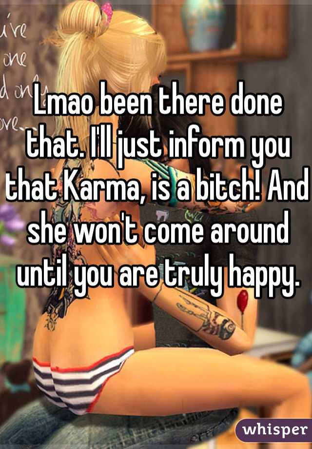 Lmao been there done that. I'll just inform you that Karma, is a bitch! And she won't come around until you are truly happy. 