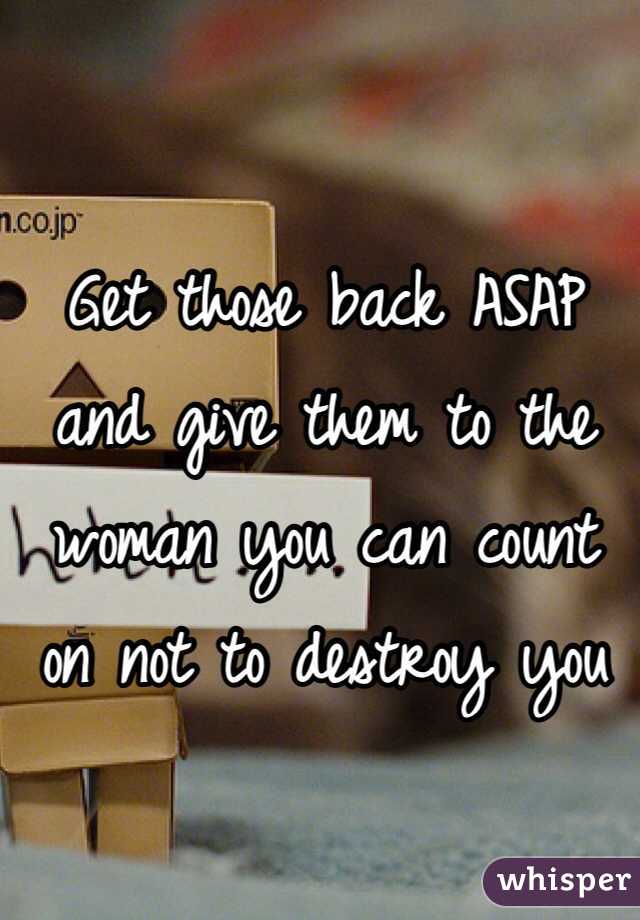 Get those back ASAP and give them to the woman you can count on not to destroy you 