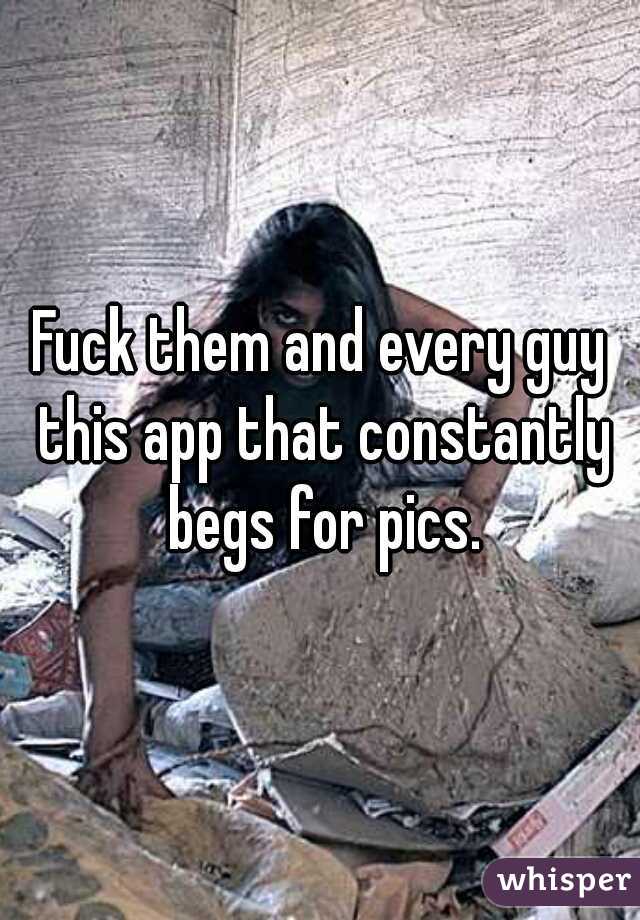 Fuck them and every guy this app that constantly begs for pics.