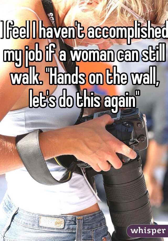 I feel I haven't accomplished my job if a woman can still walk. "Hands on the wall, let's do this again"