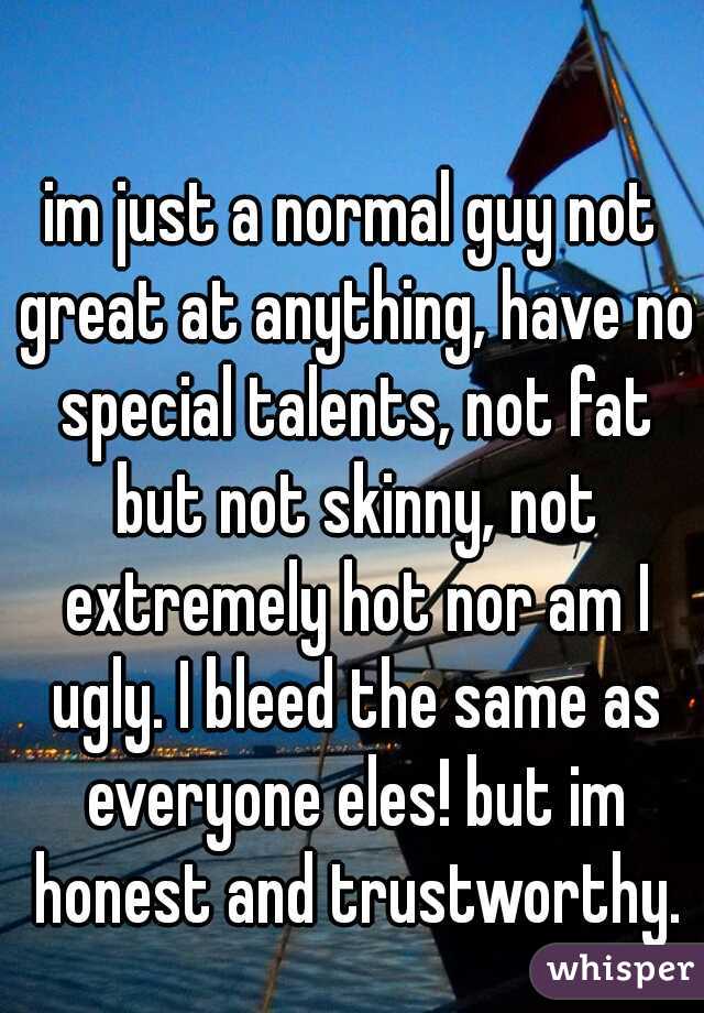 im just a normal guy not great at anything, have no special talents, not fat but not skinny, not extremely hot nor am I ugly. I bleed the same as everyone eles! but im honest and trustworthy.