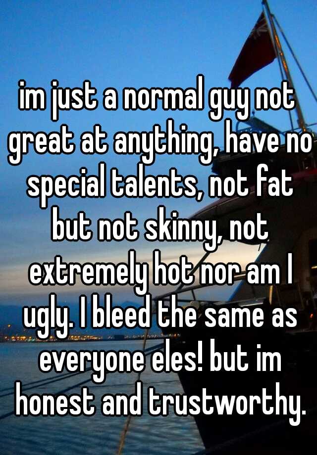 im just a normal guy not great at anything, have no special talents, not fat but not skinny, not extremely hot nor am I ugly. I bleed the same as everyone eles! but im honest and trustworthy.