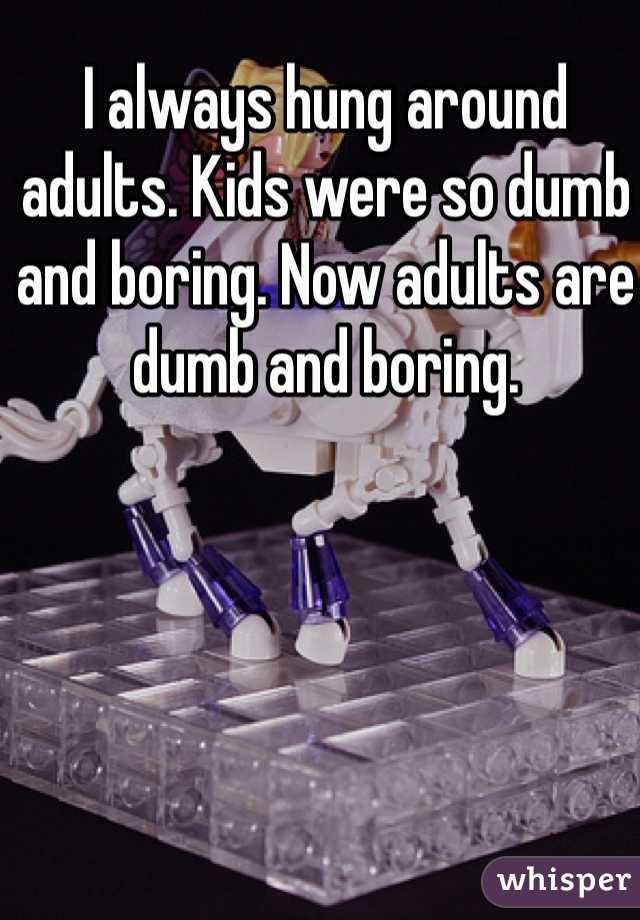 I always hung around adults. Kids were so dumb and boring. Now adults are dumb and boring. 