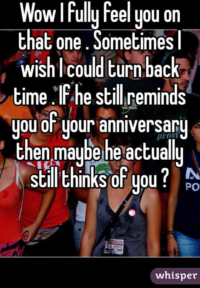 Wow I fully feel you on that one . Sometimes I wish I could turn back time . If he still reminds you of your anniversary then maybe he actually still thinks of you ?
