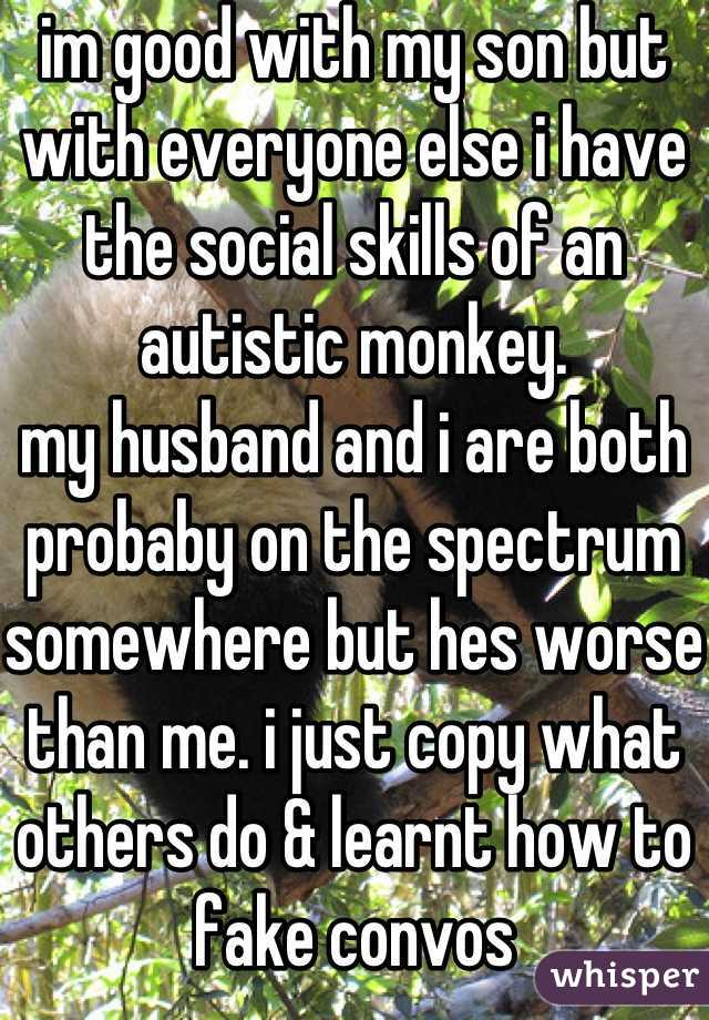 im good with my son but with everyone else i have the social skills of an autistic monkey.
my husband and i are both probaby on the spectrum somewhere but hes worse than me. i just copy what others do & learnt how to fake convos