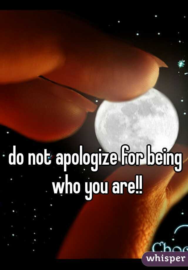 do not apologize for being who you are!!