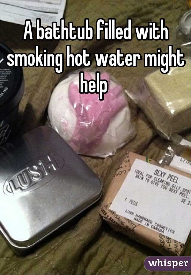 A bathtub filled with smoking hot water might help 