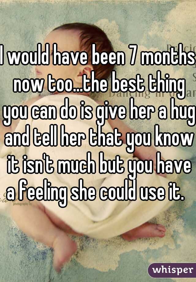 I would have been 7 months now too...the best thing you can do is give her a hug and tell her that you know it isn't much but you have a feeling she could use it.  