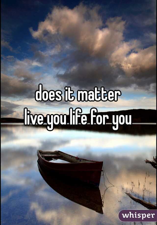 does it matter
live you life for you