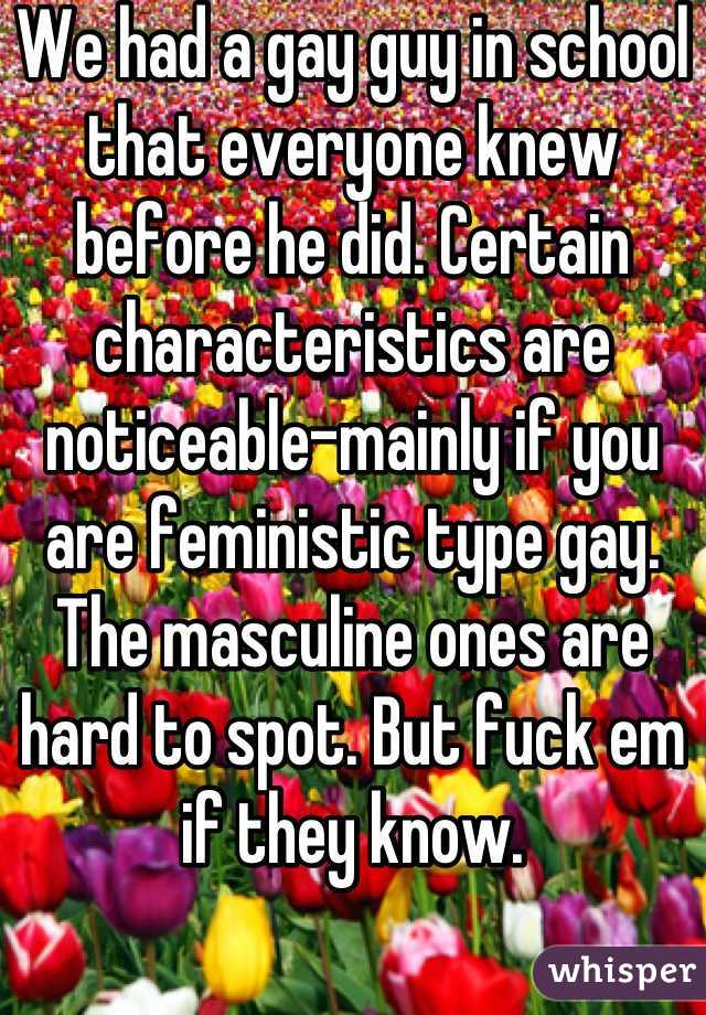 We had a gay guy in school that everyone knew before he did. Certain characteristics are noticeable-mainly if you are feministic type gay. The masculine ones are hard to spot. But fuck em if they know.