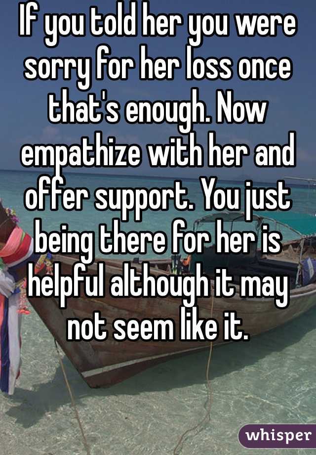 If you told her you were sorry for her loss once that's enough. Now empathize with her and offer support. You just being there for her is helpful although it may not seem like it. 