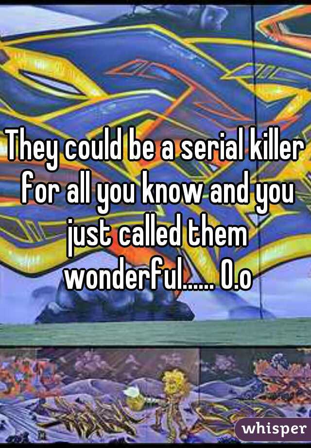 They could be a serial killer for all you know and you just called them wonderful...... O.o