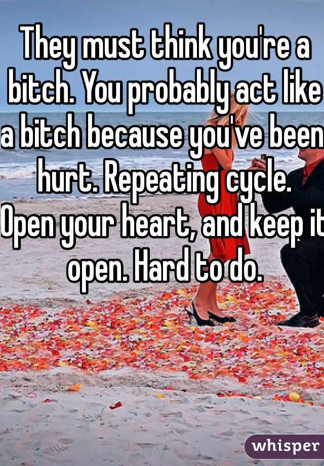 They must think you're a bitch. You probably act like a bitch because you've been hurt. Repeating cycle.
Open your heart, and keep it open. Hard to do.