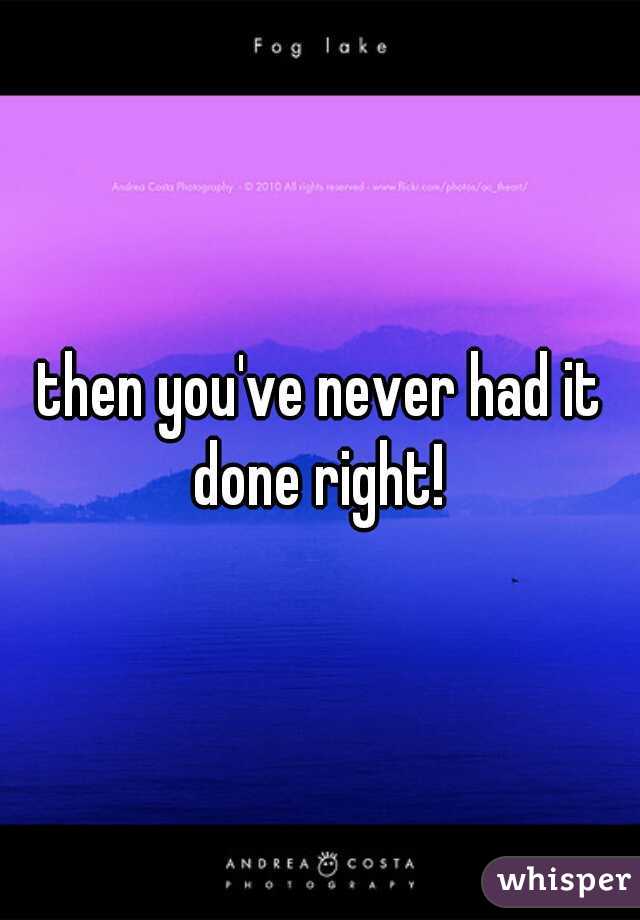 then you've never had it done right! 