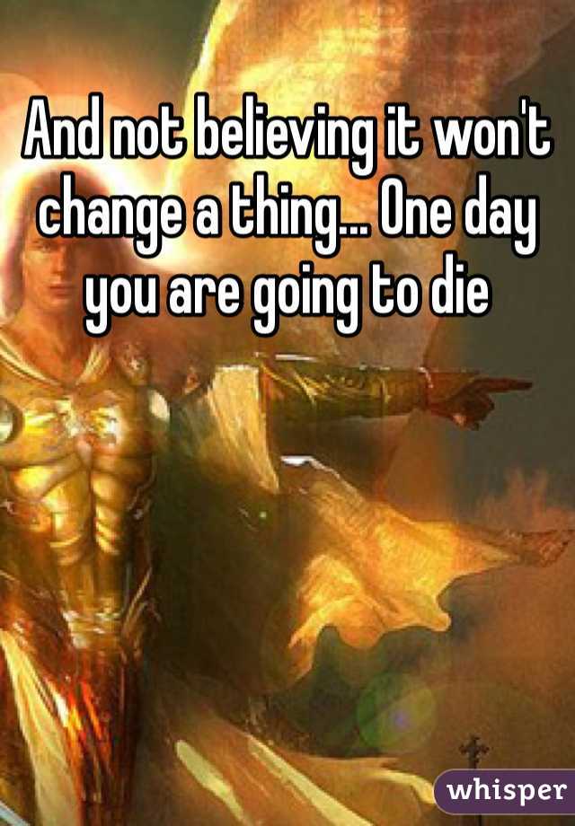 And not believing it won't change a thing... One day you are going to die