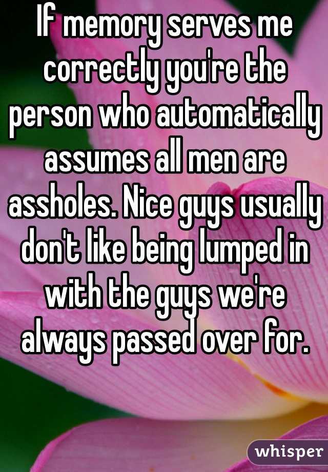 If memory serves me correctly you're the person who automatically assumes all men are assholes. Nice guys usually don't like being lumped in with the guys we're always passed over for. 