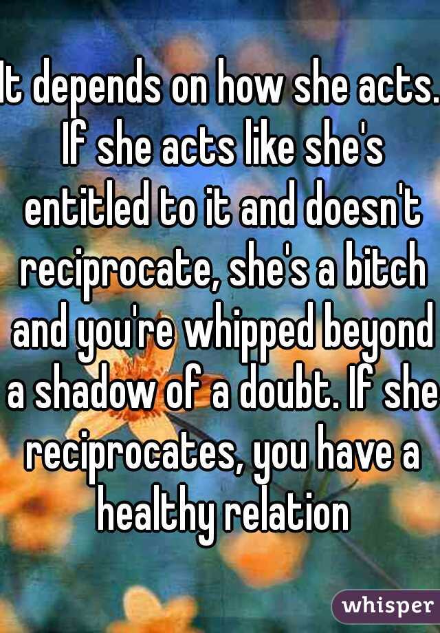 It depends on how she acts. If she acts like she's entitled to it and doesn't reciprocate, she's a bitch and you're whipped beyond a shadow of a doubt. If she reciprocates, you have a healthy relation