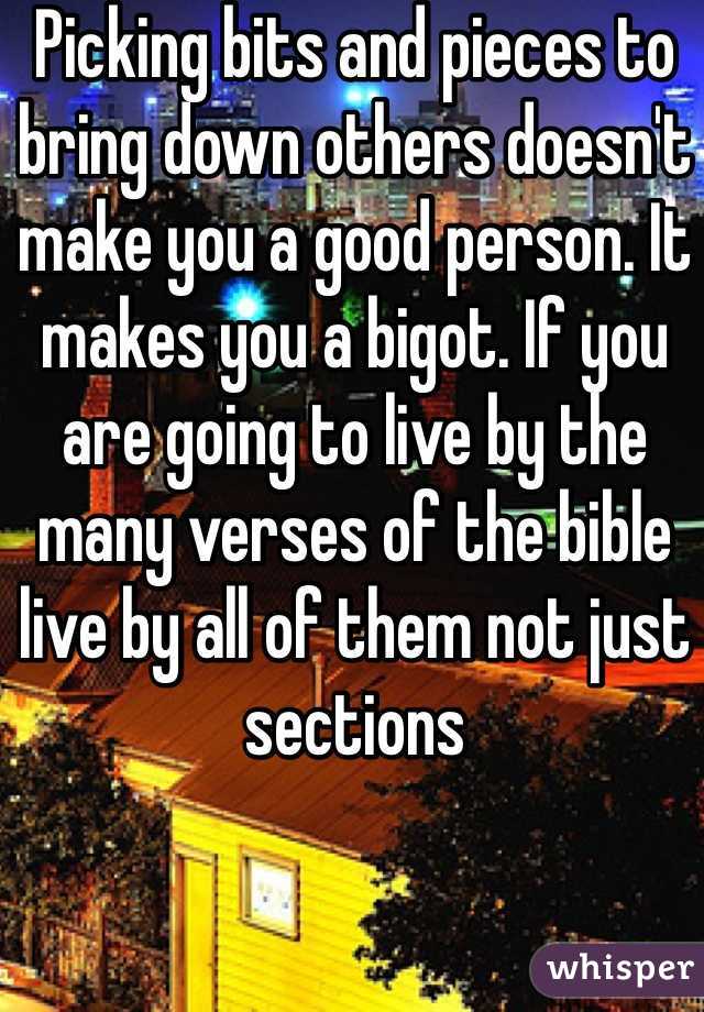 Picking bits and pieces to bring down others doesn't make you a good person. It makes you a bigot. If you are going to live by the many verses of the bible live by all of them not just sections 