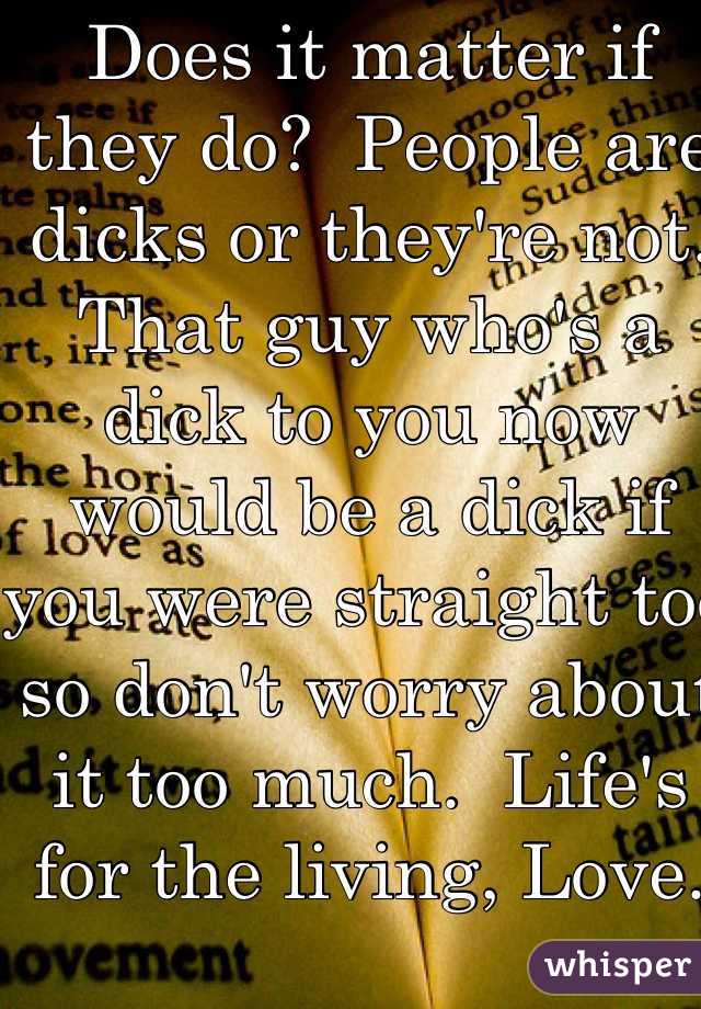 Does it matter if they do?  People are dicks or they're not.  That guy who's a dick to you now would be a dick if you were straight too so don't worry about it too much.  Life's for the living, Love.  