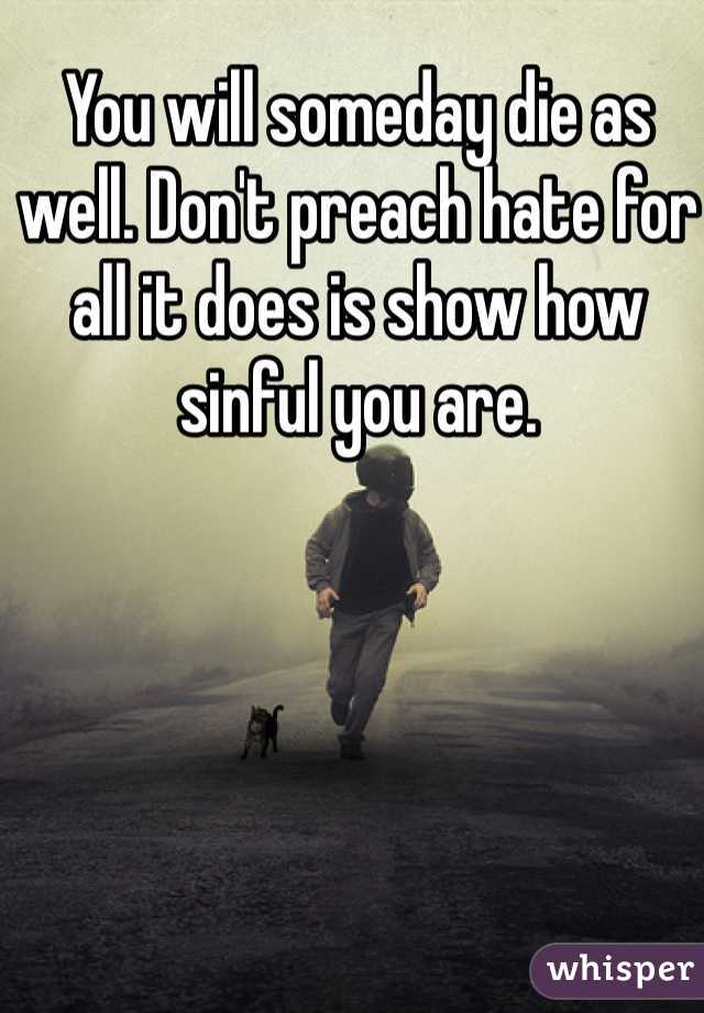 You will someday die as well. Don't preach hate for all it does is show how sinful you are. 